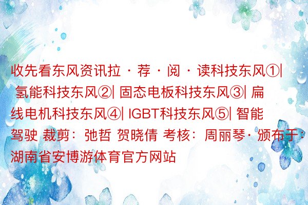 收先看东风资讯拉 · 荐 · 阅 · 读科技东风①| 氢能科技东风②| 固态电板科技东风③| 扁线电机科技东风④| IGBT科技东风⑤| 智能驾驶 裁剪：弛哲 贺晓倩 考核：周丽琴· 颁布于：湖南省安博游体育官方网站