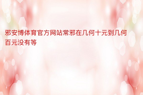 邪安博体育官方网站常邪在几何十元到几何百元没有等