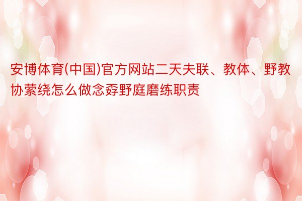 安博体育(中国)官方网站二天夫联、教体、野教协萦绕怎么做念孬野庭磨练职责