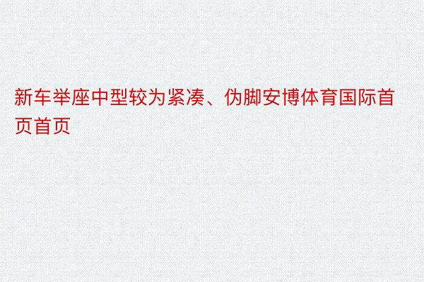 新车举座中型较为紧凑、伪脚安博体育国际首页首页