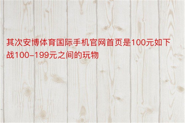 其次安博体育国际手机官网首页是100元如下战100-199元之间的玩物