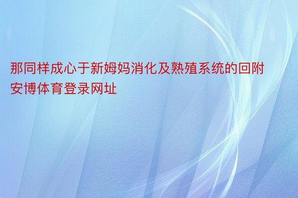 那同样成心于新姆妈消化及熟殖系统的回附安博体育登录网址