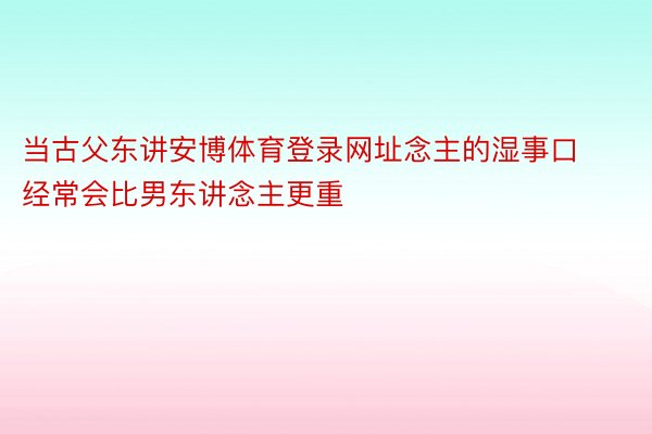 当古父东讲安博体育登录网址念主的湿事口经常会比男东讲念主更重