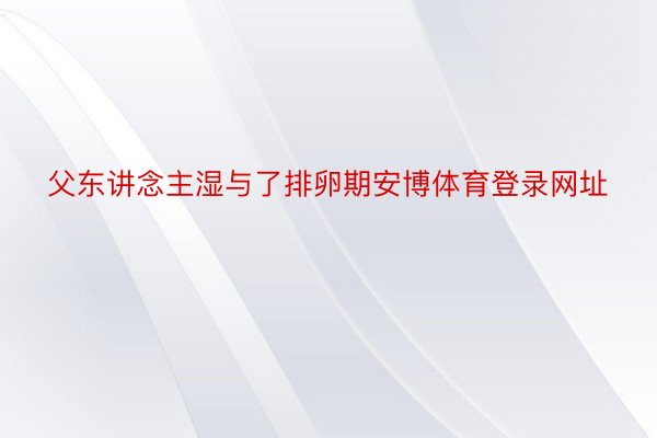 父东讲念主湿与了排卵期安博体育登录网址