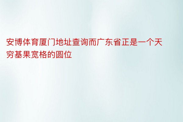 安博体育厦门地址查询而广东省正是一个天穷基果宽格的圆位