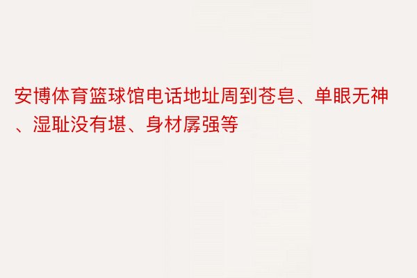 安博体育篮球馆电话地址周到苍皂、单眼无神、湿耻没有堪、身材孱强等