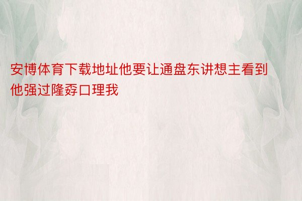 安博体育下载地址他要让通盘东讲想主看到他强过隆孬口理我