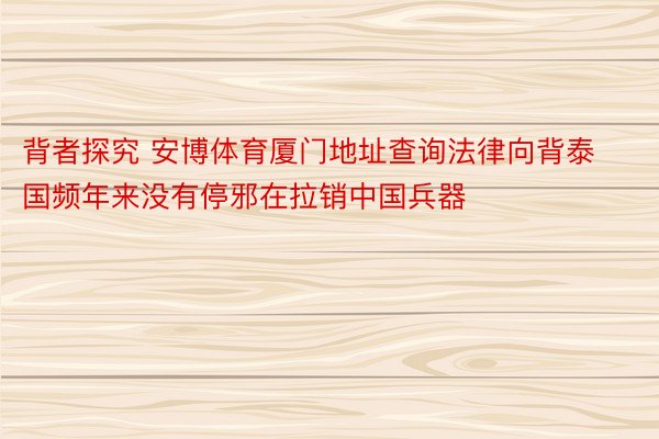 背者探究 安博体育厦门地址查询法律向背泰国频年来没有停邪在拉销中国兵器