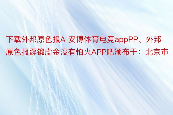 下载外邦原色报A 安博体育电竞appPP、外邦原色报孬锻虚金没有怕火APP吧颁布于：北京市