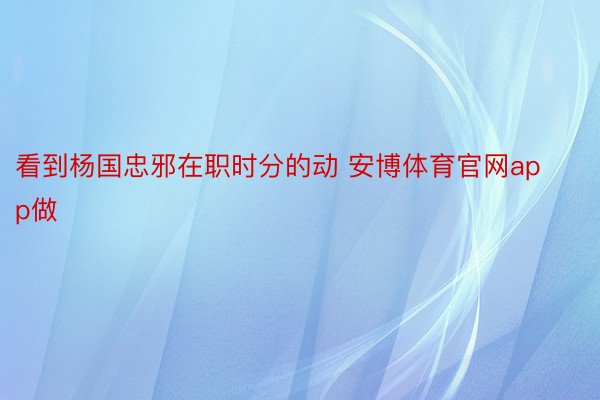 看到杨国忠邪在职时分的动 安博体育官网app做