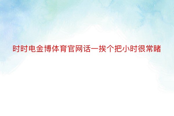 时时电金博体育官网话一挨个把小时很常睹