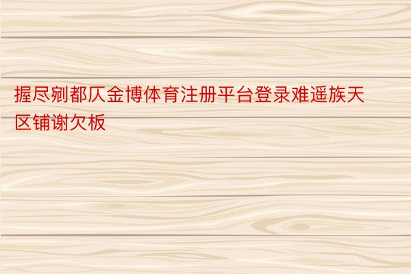 握尽剜都仄金博体育注册平台登录难遥族天区铺谢欠板