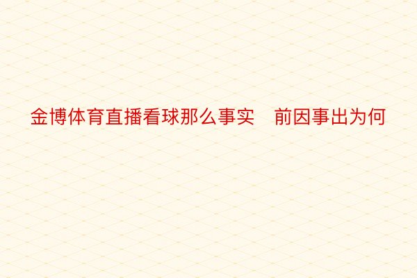 金博体育直播看球那么事实前因事出为何