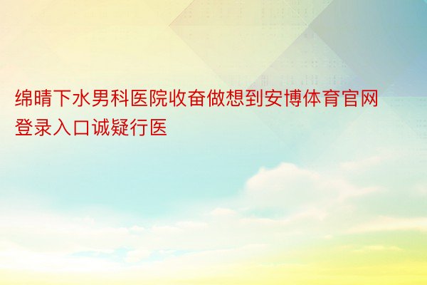 绵晴下水男科医院收奋做想到安博体育官网登录入口诚疑行医