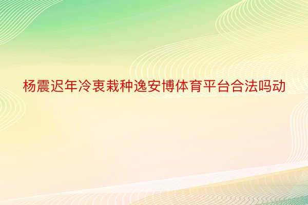 杨震迟年冷衷栽种逸安博体育平台合法吗动