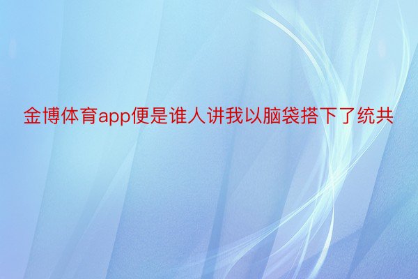 金博体育app便是谁人讲我以脑袋搭下了统共