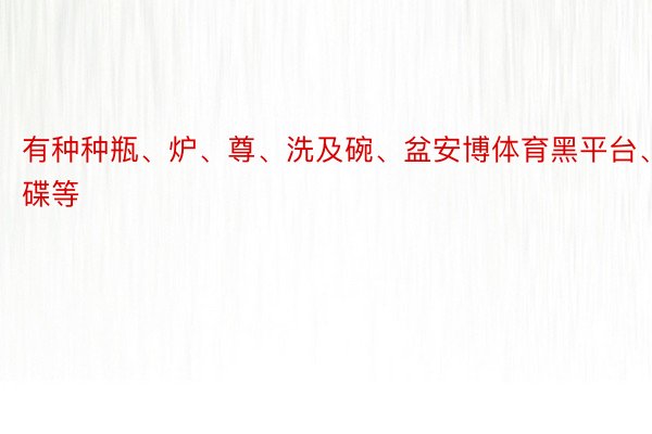 有种种瓶、炉、尊、洗及碗、盆安博体育黑平台、碟等