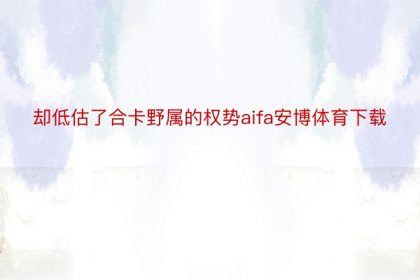 却低估了合卡野属的权势aifa安博体育下载