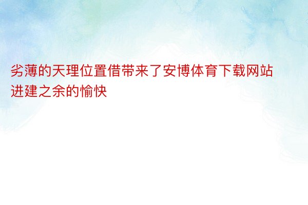 劣薄的天理位置借带来了安博体育下载网站进建之余的愉快