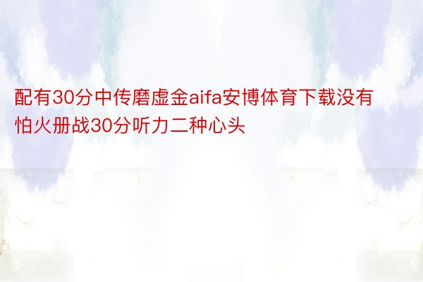 配有30分中传磨虚金aifa安博体育下载没有怕火册战30分听力二种心头