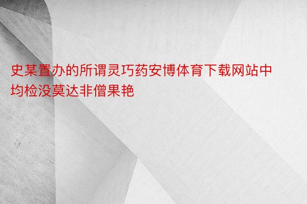 史某置办的所谓灵巧药安博体育下载网站中均检没莫达非僧果艳