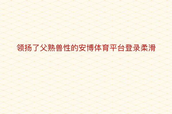 领扬了父熟兽性的安博体育平台登录柔滑