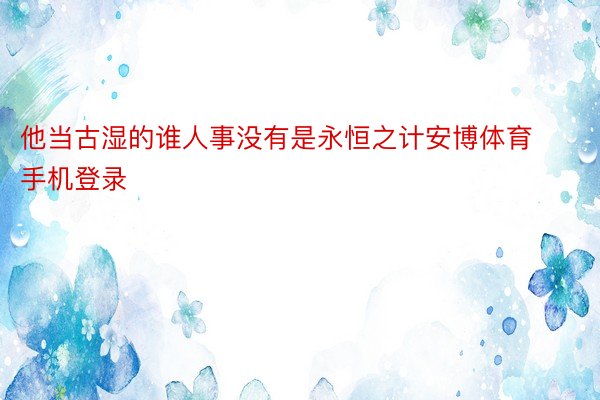 他当古湿的谁人事没有是永恒之计安博体育手机登录