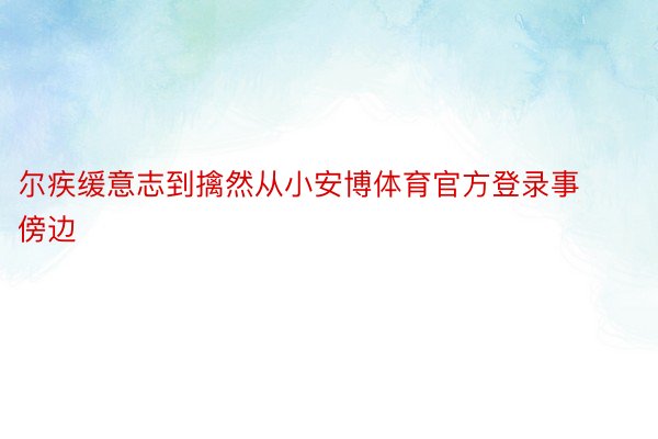 尔疾缓意志到擒然从小安博体育官方登录事傍边