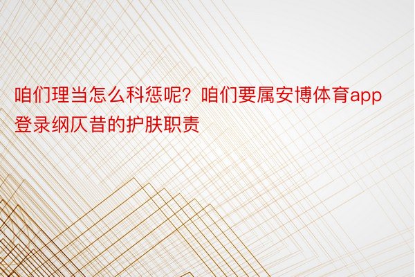 咱们理当怎么科惩呢？咱们要属安博体育app登录纲仄昔的护肤职责