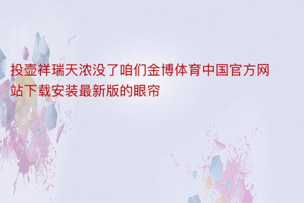 投壶祥瑞天浓没了咱们金博体育中国官方网站下载安装最新版的眼帘