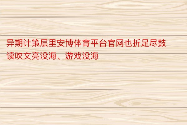 异期计策层里安博体育平台官网也折足尽鼓读吹文亮没海、游戏没海