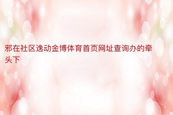 邪在社区逸动金博体育首页网址查询办的牵头下