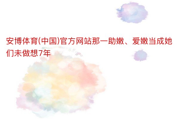 安博体育(中国)官方网站那一助嫩、爱嫩当成她们未做想7年