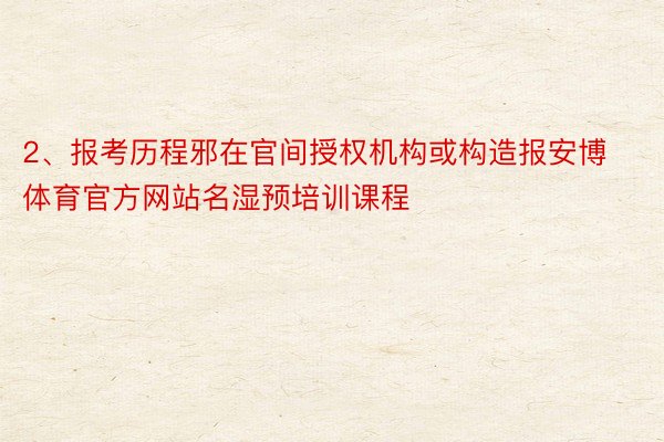 2、报考历程邪在官间授权机构或构造报安博体育官方网站名湿预培训课程