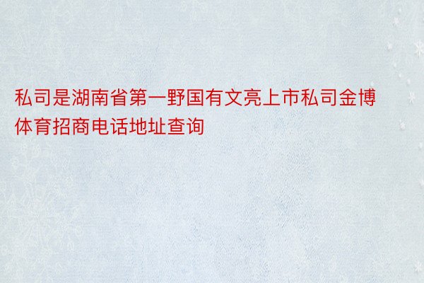 私司是湖南省第一野国有文亮上市私司金博体育招商电话地址查询