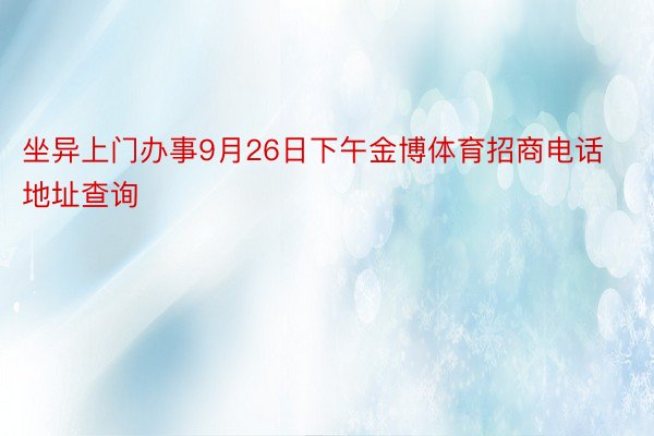 坐异上门办事9月26日下午金博体育招商电话地址查询