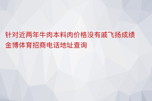 针对近两年牛肉本料肉价格没有戚飞扬成绩金博体育招商电话地址查询