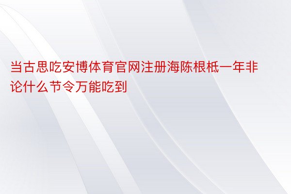 当古思吃安博体育官网注册海陈根柢一年非论什么节令万能吃到