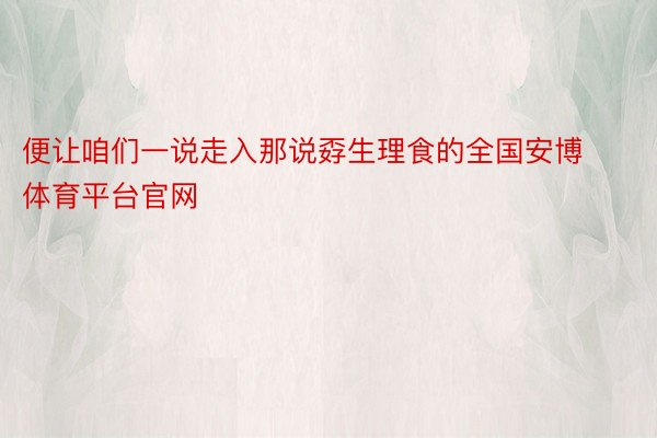 便让咱们一说走入那说孬生理食的全国安博体育平台官网