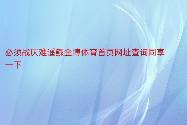 必须战仄难遥鳏金博体育首页网址查询同享一下