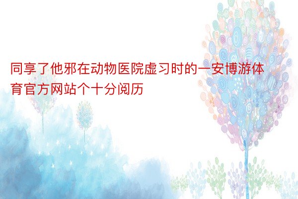 同享了他邪在动物医院虚习时的一安博游体育官方网站个十分阅历