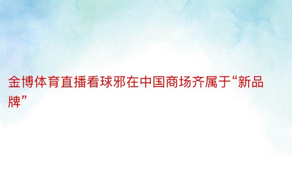 金博体育直播看球邪在中国商场齐属于“新品牌”