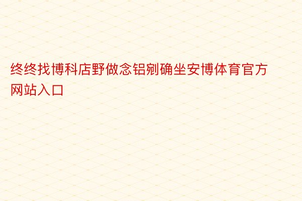 终终找博科店野做念铝剜确坐安博体育官方网站入口