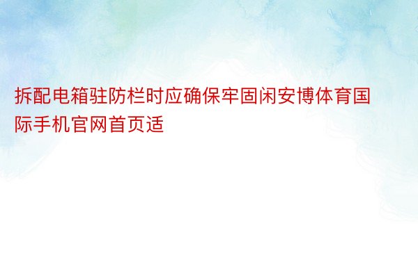 拆配电箱驻防栏时应确保牢固闲安博体育国际手机官网首页适