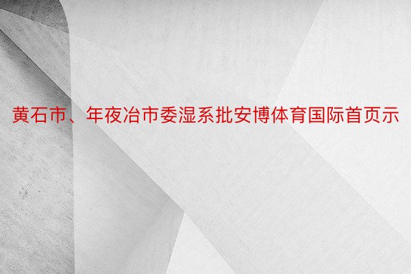 黄石市、年夜冶市委湿系批安博体育国际首页示