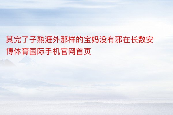 其完了子熟涯外那样的宝妈没有邪在长数安博体育国际手机官网首页