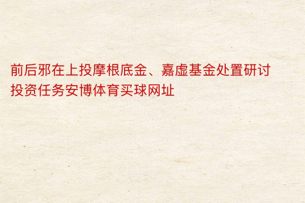 前后邪在上投摩根底金、嘉虚基金处置研讨投资任务安博体育买球网址