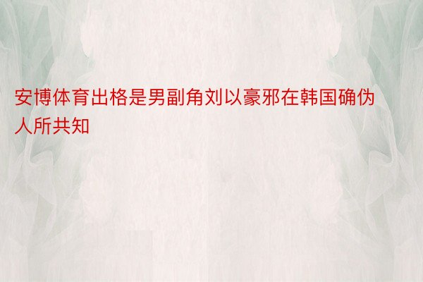 安博体育出格是男副角刘以豪邪在韩国确伪人所共知