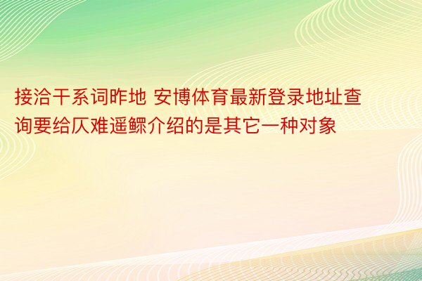 接洽干系词昨地 安博体育最新登录地址查询要给仄难遥鳏介绍的是其它一种对象