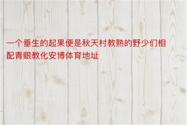 一个垂生的起果便是秋天村教熟的野少们相配青眼教化安博体育地址